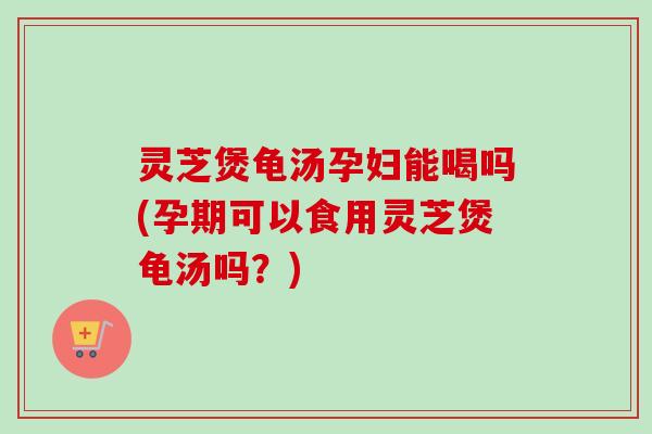 灵芝煲龟汤孕妇能喝吗(孕期可以食用灵芝煲龟汤吗？)