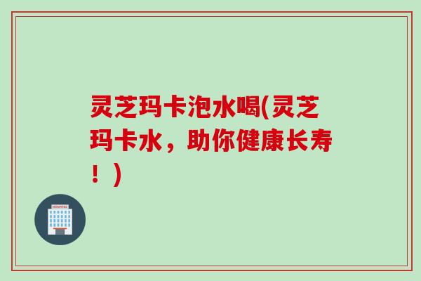 灵芝玛卡泡水喝(灵芝玛卡水，助你健康长寿！)