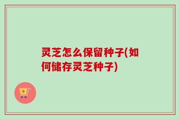 灵芝怎么保留种子(如何储存灵芝种子)