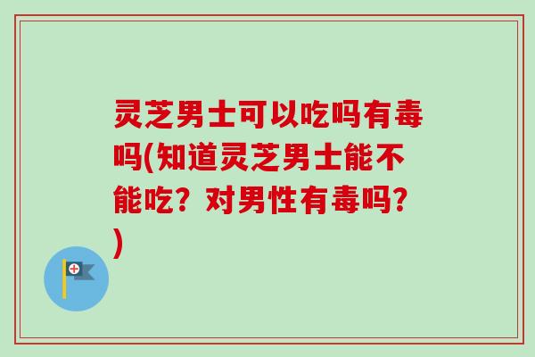 灵芝男士可以吃吗有毒吗(知道灵芝男士能不能吃？对男性有毒吗？)