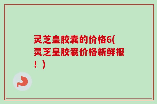 灵芝皇胶囊的价格6(灵芝皇胶囊价格新鲜报！)