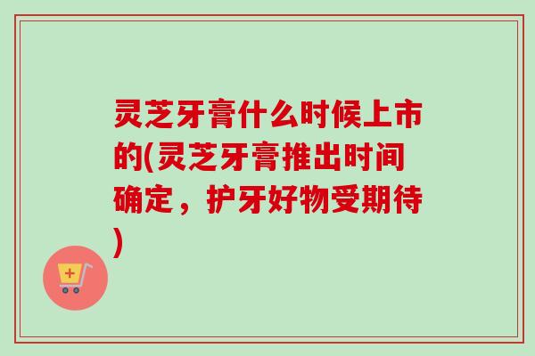 灵芝牙膏什么时候上市的(灵芝牙膏推出时间确定，护牙好物受期待)