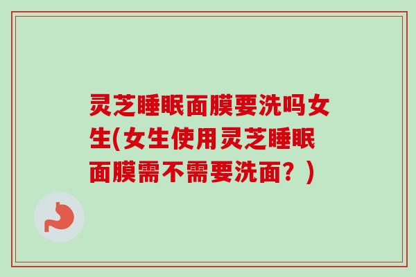 灵芝睡眠面膜要洗吗女生(女生使用灵芝睡眠面膜需不需要洗面？)