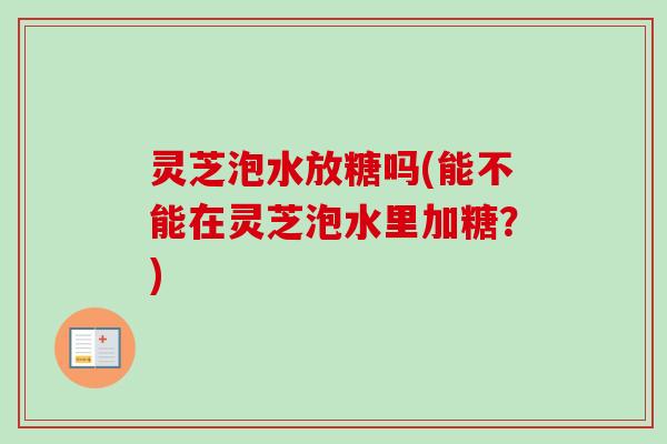 灵芝泡水放糖吗(能不能在灵芝泡水里加糖？)