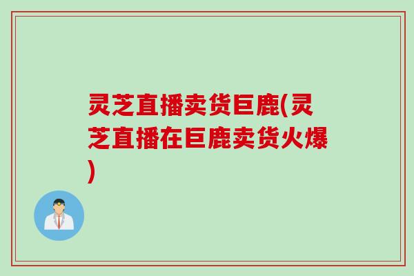 灵芝直播卖货巨鹿(灵芝直播在巨鹿卖货火爆)
