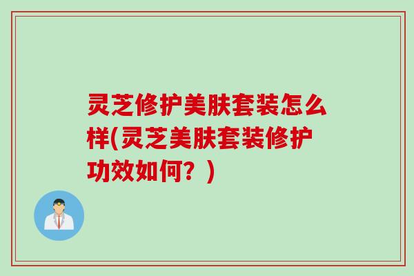灵芝修护美肤套装怎么样(灵芝美肤套装修护功效如何？)