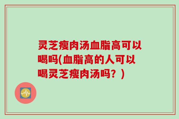 灵芝瘦肉汤血脂高可以喝吗(血脂高的人可以喝灵芝瘦肉汤吗？)