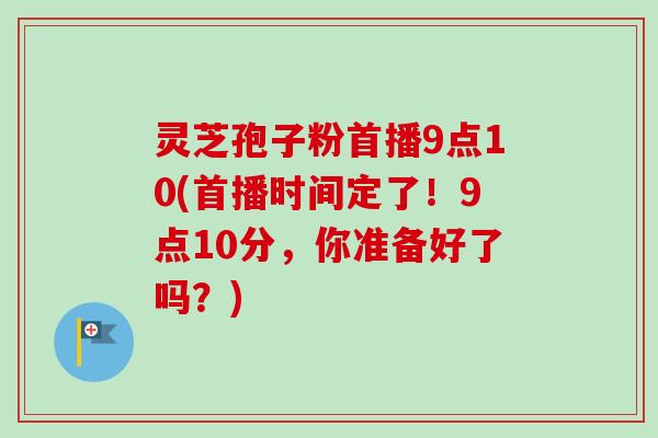 灵芝孢子粉首播9点10(首播时间定了！9点10分，你准备好了吗？)