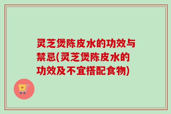 灵芝煲陈皮水的功效与禁忌(灵芝煲陈皮水的功效及不宜搭配食物)