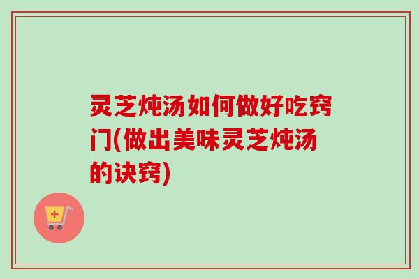 灵芝炖汤如何做好吃窍门(做出美味灵芝炖汤的诀窍)