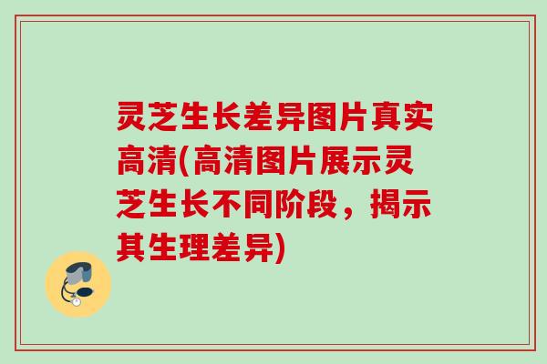 灵芝生长差异图片真实高清(高清图片展示灵芝生长不同阶段，揭示其生理差异)