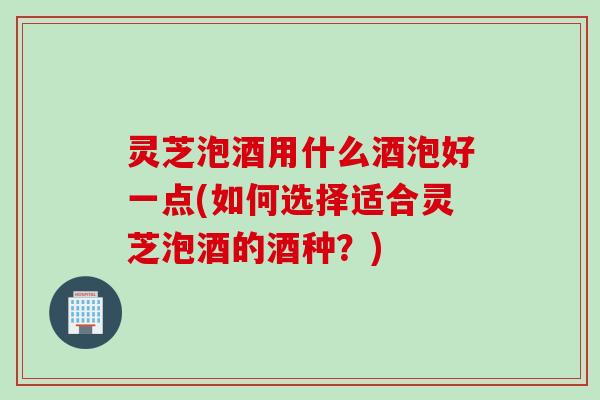 灵芝泡酒用什么酒泡好一点(如何选择适合灵芝泡酒的酒种？)
