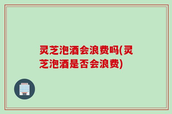 灵芝泡酒会浪费吗(灵芝泡酒是否会浪费)
