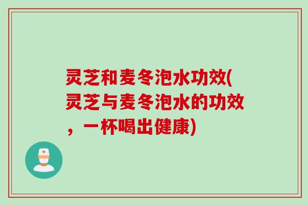 灵芝和麦冬泡水功效(灵芝与麦冬泡水的功效，一杯喝出健康)