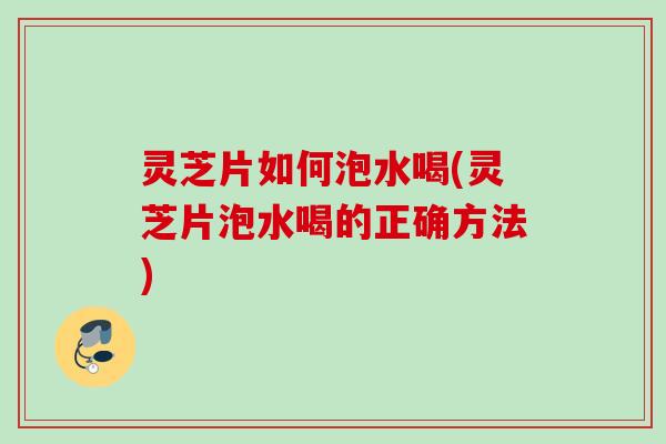 灵芝片如何泡水喝(灵芝片泡水喝的正确方法)