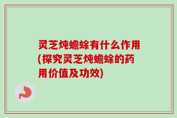 灵芝炖蟾蜍有什么作用(探究灵芝炖蟾蜍的药用价值及功效)