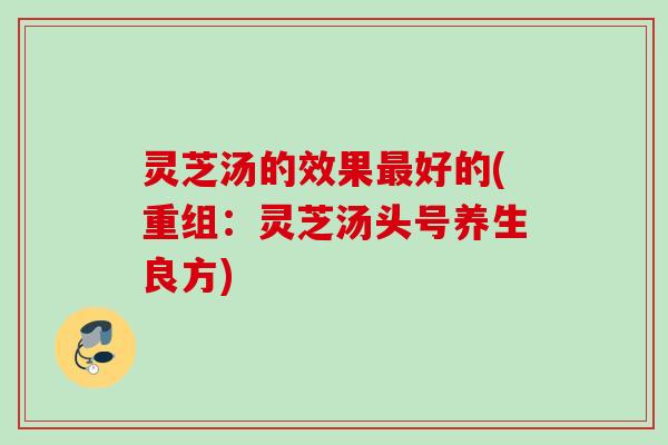 灵芝汤的效果最好的(重组：灵芝汤头号养生良方)