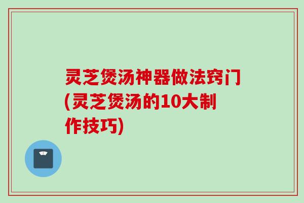 灵芝煲汤神器做法窍门(灵芝煲汤的10大制作技巧)