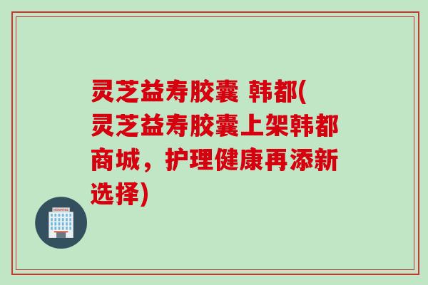 灵芝益寿胶囊 韩都(灵芝益寿胶囊上架韩都商城，护理健康再添新选择)