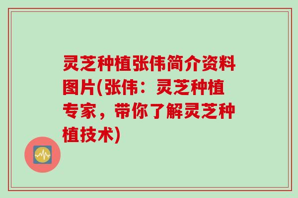 灵芝种植张伟简介资料图片(张伟：灵芝种植专家，带你了解灵芝种植技术)