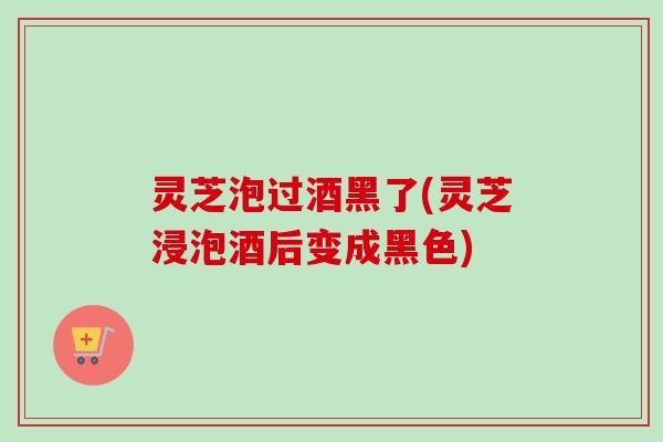 灵芝泡过酒黑了(灵芝浸泡酒后变成黑色) 灵芝泡过酒黑了(灵芝浸泡酒后变成黑色)