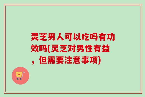 灵芝男人可以吃吗有功效吗(灵芝对男性有益，但需要注意事项)