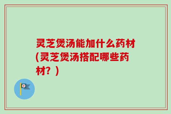 灵芝煲汤能加什么药材(灵芝煲汤搭配哪些药材？)