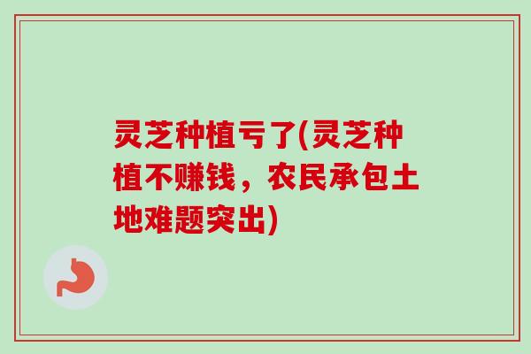 灵芝种植亏了(灵芝种植不赚钱，农民承包土地难题突出)