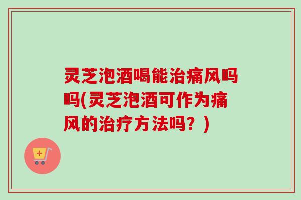 灵芝泡酒喝能痛风吗吗(灵芝泡酒可作为痛风的方法吗?) 灵芝泡酒喝能痛风吗吗(灵芝泡酒可作为痛风的方法吗?)