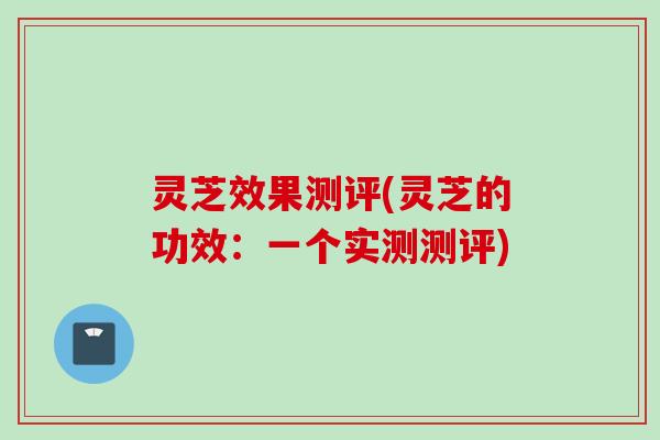 灵芝效果测评(灵芝的功效：一个实测测评)