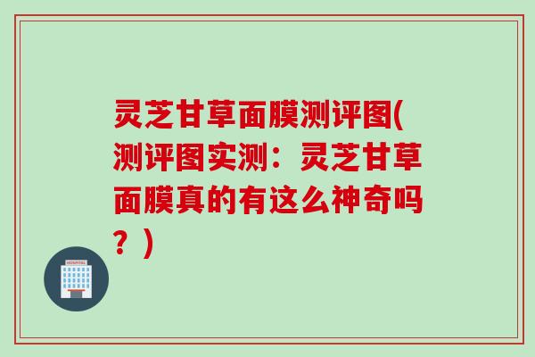 灵芝甘草面膜测评图(测评图实测：灵芝甘草面膜真的有这么神奇吗？)