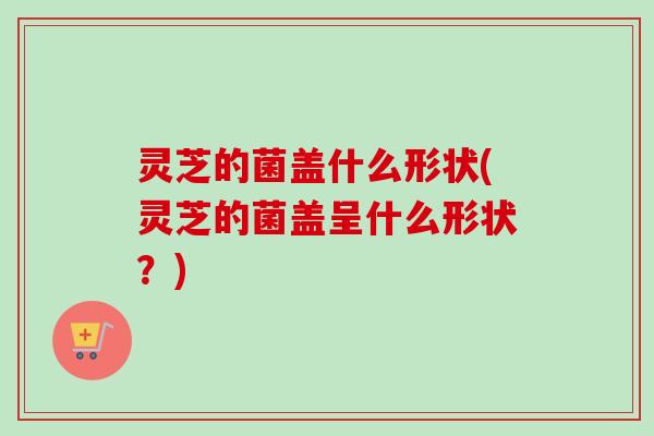 灵芝的菌盖什么形状(灵芝的菌盖呈什么形状？)