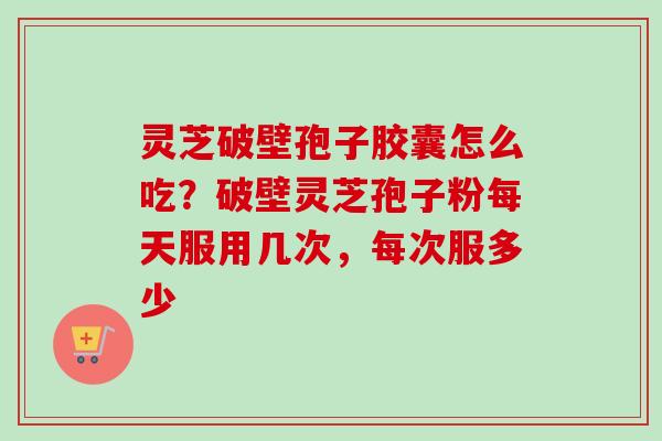灵芝破壁孢子胶囊怎么吃？破壁灵芝孢子粉每天服用几次，每次服多少