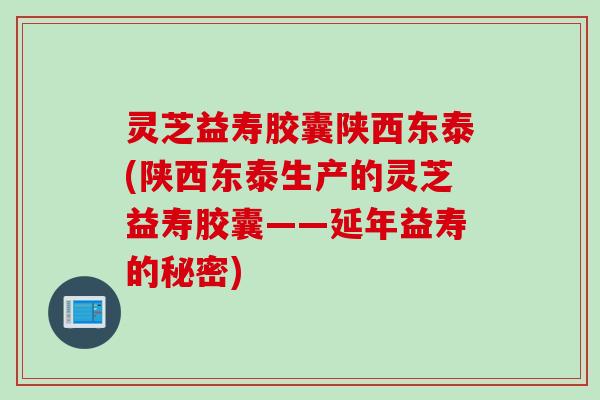 灵芝益寿胶囊陕西东泰(陕西东泰生产的灵芝益寿胶囊——延年益寿的秘密)