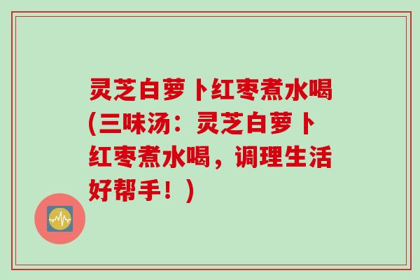 灵芝白萝卜红枣煮水喝(三味汤：灵芝白萝卜红枣煮水喝，调理生活好帮手！)