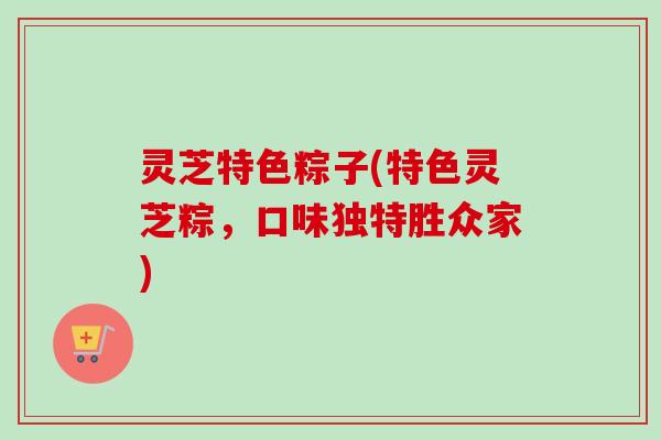灵芝特色粽子(特色灵芝粽，口味独特胜众家)
