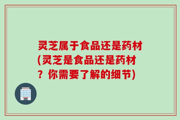 灵芝属于食品还是药材(灵芝是食品还是药材？你需要了解的细节)