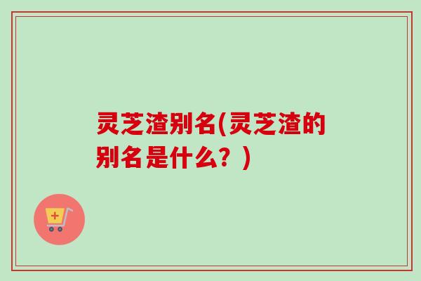 灵芝渣别名(灵芝渣的别名是什么？)