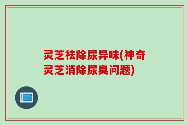 灵芝祛除尿异味(神奇灵芝消除尿臭问题)