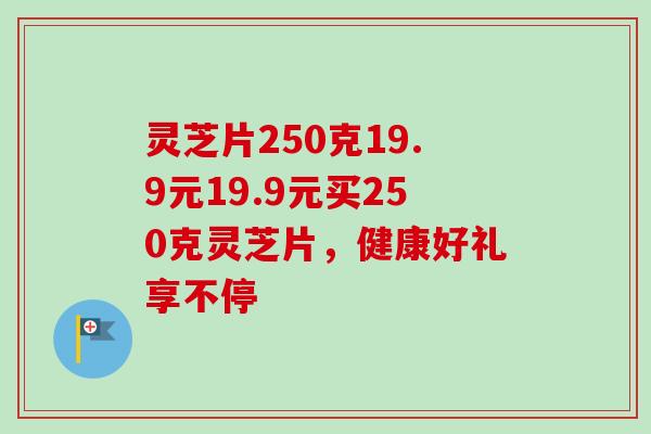 灵芝片250克19.9元19.9元买250克灵芝片,健康好礼享不停 灵芝片250克19.9元19.9元买250克灵芝片,健康好礼享不停