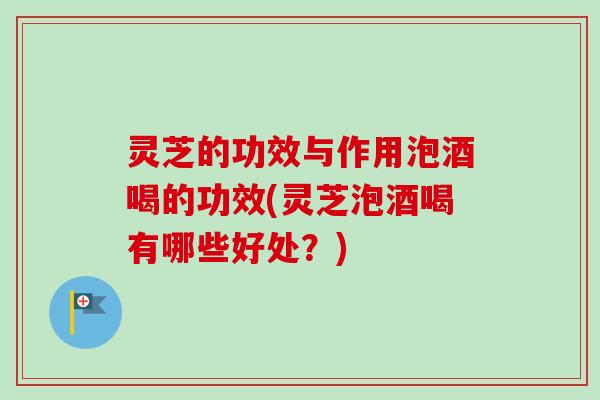 灵芝的功效与作用泡酒喝的功效(灵芝泡酒喝有哪些好处？)