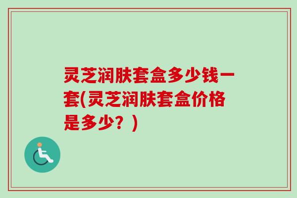 灵芝润肤套盒多少钱一套(灵芝润肤套盒价格是多少？)