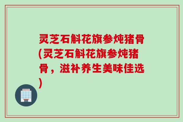 灵芝石斛花旗参炖猪骨(灵芝石斛花旗参炖猪骨，滋补养生美味佳选)