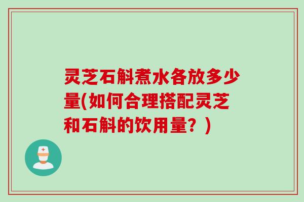 灵芝石斛煮水各放多少量(如何合理搭配灵芝和石斛的饮用量？)