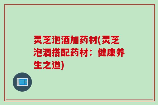 灵芝泡酒加药材(灵芝泡酒搭配药材：健康养生之道)