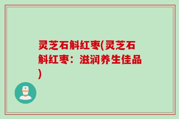 灵芝石斛红枣(灵芝石斛红枣：滋润养生佳品)
