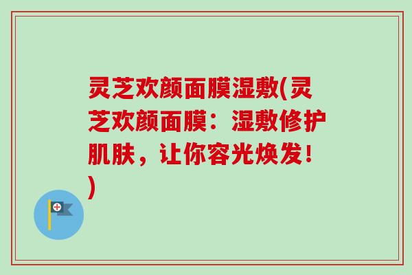 灵芝欢颜面膜湿敷(灵芝欢颜面膜：湿敷修护肌肤，让你容光焕发！)