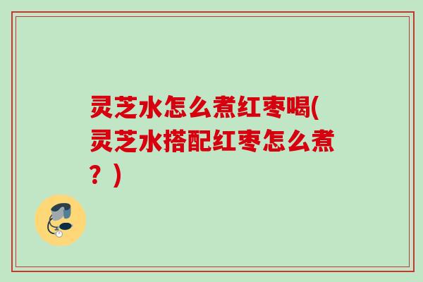灵芝水怎么煮红枣喝(灵芝水搭配红枣怎么煮？)