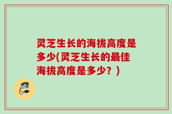 灵芝生长的海拔高度是多少(灵芝生长的最佳海拔高度是多少？)