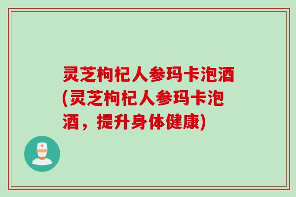 灵芝枸杞人参玛卡泡酒(灵芝枸杞人参玛卡泡酒,提升身体健康) 灵芝枸杞人参玛卡泡酒(灵芝枸杞人参玛卡泡酒,提升身体健康)